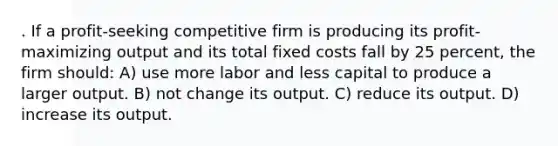 . If a profit-seeking competitive firm is producing its profit-maximizing output and its total fixed costs fall by 25 percent, the firm should: A) use more labor and less capital to produce a larger output. B) not change its output. C) reduce its output. D) increase its output.