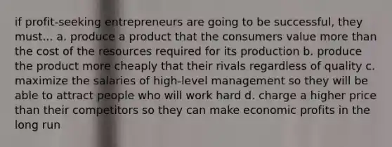 if profit-seeking entrepreneurs are going to be successful, they must... a. produce a product that the consumers value more than the cost of the resources required for its production b. produce the product more cheaply that their rivals regardless of quality c. maximize the salaries of high-level management so they will be able to attract people who will work hard d. charge a higher price than their competitors so they can make economic profits in the long run