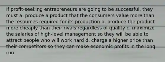 If profit-seeking entrepreneurs are going to be successful, they must a. produce a product that the consumers value <a href='https://www.questionai.com/knowledge/keWHlEPx42-more-than' class='anchor-knowledge'>more than</a> the resources required for its production b. produce the product more cheaply than their rivals regardless of quality c. maximize the salaries of high-level management so they will be able to attract people who will work hard d. charge a higher price than their competitors so they can make economic profits in the long run