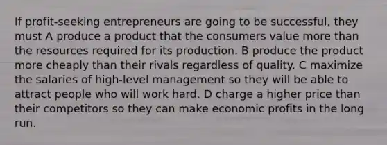 If profit-seeking entrepreneurs are going to be successful, they must A produce a product that the consumers value more than the resources required for its production. B produce the product more cheaply than their rivals regardless of quality. C maximize the salaries of high-level management so they will be able to attract people who will work hard. D charge a higher price than their competitors so they can make economic profits in the long run.