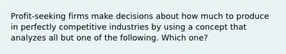 Profit-seeking firms make decisions about how much to produce in perfectly competitive industries by using a concept that analyzes all but one of the following. Which one?