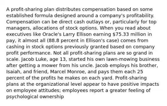 A profit-sharing plan distributes compensation based on some established formula designed around a company's profitability. Compensation can be direct cash outlays or, particularly for top managers, allocations of stock options. When you read about executives like Oracle's Larry Ellison earning 75.33 million in pay, it almost all (88.8 percent in Ellison's case) comes from cashing in stock options previously granted based on company profit performance. Not all profit-sharing plans are so grand in scale. Jacob Luke, age 13, started his own lawn-mowing business after getting a mower from his uncle. Jacob employs his brother, Isaiah, and friend, Marcel Monroe, and pays them each 25 percent of the profits he makes on each yard. Profit-sharing plans at the organizational level appear to have positive impacts on employee attitudes; employees report a greater feeling of psychological ownership