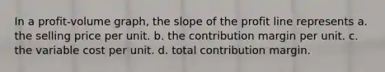 In a profit-volume graph, the slope of the profit line represents a. the selling price per unit. b. the contribution margin per unit. c. the variable cost per unit. d. total contribution margin.