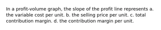 In a profit-volume graph, the slope of the profit line represents a. the variable cost per unit. b. the selling price per unit. c. total contribution margin. d. the contribution margin per unit.