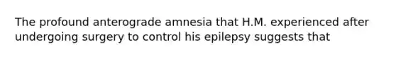 The profound anterograde amnesia that H.M. experienced after undergoing surgery to control his epilepsy suggests that