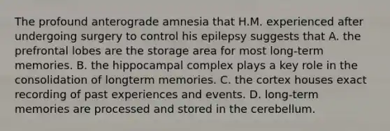 The profound anterograde amnesia that H.M. experienced after undergoing surgery to control his epilepsy suggests that A. the prefrontal lobes are the storage area for most long-term memories. B. the hippocampal complex plays a key role in the consolidation of longterm memories. C. the cortex houses exact recording of past experiences and events. D. long-term memories are processed and stored in the cerebellum.