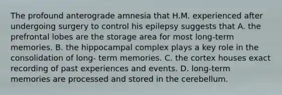 The profound anterograde amnesia that H.M. experienced after undergoing surgery to control his epilepsy suggests that A. the prefrontal lobes are the storage area for most long-term memories. B. the hippocampal complex plays a key role in the consolidation of long- term memories. C. the cortex houses exact recording of past experiences and events. D. long-term memories are processed and stored in the cerebellum.