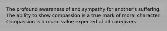 The profound awareness of and sympathy for another's suffering. The ability to show compassion is a true mark of moral character. Compassion is a moral value expected of all caregivers.