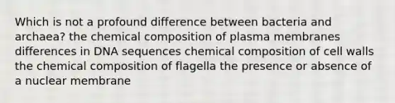 Which is not a profound difference between bacteria and archaea? the <a href='https://www.questionai.com/knowledge/kyw8ckUHTv-chemical-composition' class='anchor-knowledge'>chemical composition</a> of plasma membranes differences in DNA sequences chemical composition of cell walls the chemical composition of flagella the presence or absence of a nuclear membrane