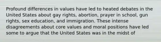 Profound differences in values have led to heated debates in the United States about gay rights, abortion, prayer in school, gun rights, sex education, and immigration. These intense disagreements about core values and moral positions have led some to argue that the United States was in the midst of