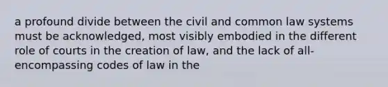 a profound divide between the civil and common law systems must be acknowledged, most visibly embodied in the different role of courts in the creation of law, and the lack of all-encompassing codes of law in the