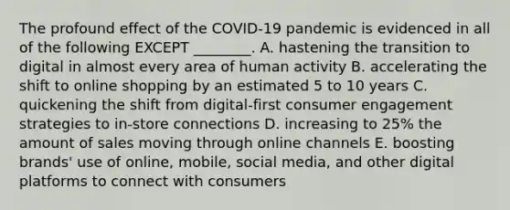 The profound effect of the​ COVID-19 pandemic is evidenced in all of the following EXCEPT​ ________. A. hastening the transition to digital in almost every area of human activity B. accelerating the shift to online shopping by an estimated 5 to 10 years C. quickening the shift from​ digital-first consumer engagement strategies to​ in-store connections D. increasing to​ 25% the amount of sales moving through online channels E. boosting​ brands' use of​ online, mobile, social​ media, and other digital platforms to connect with consumers