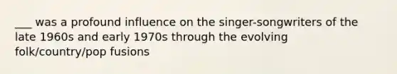 ___ was a profound influence on the singer-songwriters of the late 1960s and early 1970s through the evolving folk/country/pop fusions