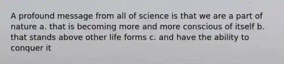 A profound message from all of science is that we are a part of nature a. that is becoming more and more conscious of itself b. that stands above other life forms c. and have the ability to conquer it