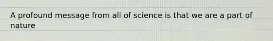 A profound message from all of science is that we are a part of nature