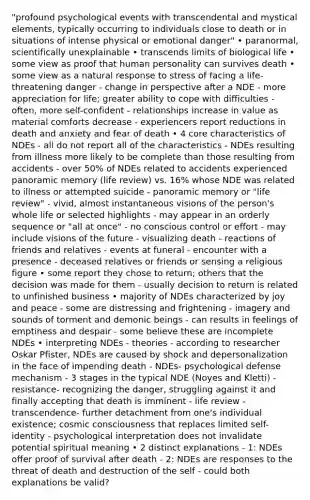 "profound psychological events with transcendental and mystical elements, typically occurring to individuals close to death or in situations of intense physical or emotional danger" • paranormal, scientifically unexplainable • transcends limits of biological life • some view as proof that human personality can survives death • some view as a natural response to stress of facing a life-threatening danger - change in perspective after a NDE - more appreciation for life; greater ability to cope with difficulties - often, more self-confident - relationships increase in value as material comforts decrease - experiencers report reductions in death and anxiety and fear of death • 4 core characteristics of NDEs - all do not report all of the characteristics - NDEs resulting from illness more likely to be complete than those resulting from accidents - over 50% of NDEs related to accidents experienced panoramic memory (life review) vs. 16% whose NDE was related to illness or attempted suicide - panoramic memory or "life review" - vivid, almost instantaneous visions of the person's whole life or selected highlights - may appear in an orderly sequence or "all at once" - no conscious control or effort - may include visions of the future - visualizing death - reactions of friends and relatives - events at funeral - encounter with a presence - deceased relatives or friends or sensing a religious figure • some report they chose to return; others that the decision was made for them - usually decision to return is related to unfinished business • majority of NDEs characterized by joy and peace - some are distressing and frightening - imagery and sounds of torment and demonic beings - can results in feelings of emptiness and despair - some believe these are incomplete NDEs • interpreting NDEs - theories - according to researcher Oskar Pfister, NDEs are caused by shock and depersonalization in the face of impending death - NDEs- psychological defense mechanism - 3 stages in the typical NDE (Noyes and Kletti) - resistance- recognizing the danger, struggling against it and finally accepting that death is imminent - life review - transcendence- further detachment from one's individual existence; cosmic consciousness that replaces limited self-identity - psychological interpretation does not invalidate potential spiritual meaning • 2 distinct explanations - 1: NDEs offer proof of survival after death - 2: NDEs are responses to the threat of death and destruction of the self - could both explanations be valid?