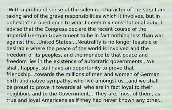 "With a profound sense of the solemn...character of the step I am taking and of the grave responsibilities which it involves, but in unhesitating obedience to what I deem my constitutional duty, I advise that the Congress declare the recent course of the Imperial German Government to be in fact nothing less than war against the...United States;...Neutrality is no longer feasible or desirable where the peace of the world is involved and the freedom of its peoples, and the menace to that peace and freedom lies in the existence of autocratic governments...We shall, happily, still have an opportunity to prove that friendship...towards the millions of men and women of German birth and native sympathy, who live amongst us...and we shall be proud to prove it towards all who are in fact loyal to their neighbors and to the Government....They are, most of them, as true and loyal Americans as if they had never known any other..