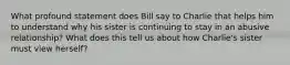 What profound statement does Bill say to Charlie that helps him to understand why his sister is continuing to stay in an abusive relationship? What does this tell us about how Charlie's sister must view herself?