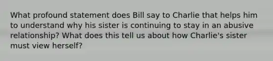 What profound statement does Bill say to Charlie that helps him to understand why his sister is continuing to stay in an abusive relationship? What does this tell us about how Charlie's sister must view herself?