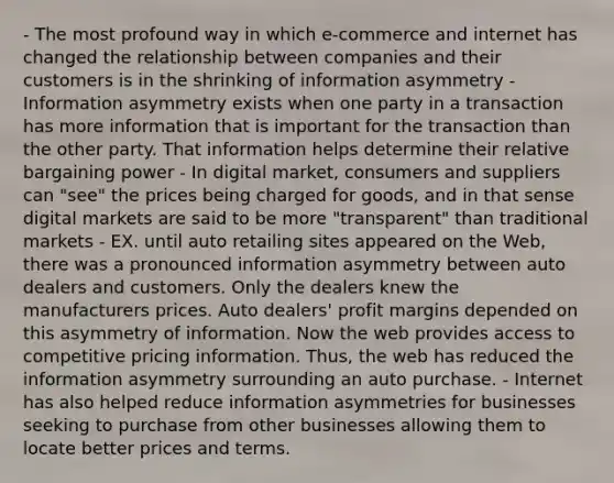 - The most profound way in which e-commerce and internet has changed the relationship between companies and their customers is in the shrinking of information asymmetry - Information asymmetry exists when one party in a transaction has more information that is important for the transaction than the other party. That information helps determine their relative bargaining power - In digital market, consumers and suppliers can "see" the prices being charged for goods, and in that sense digital markets are said to be more "transparent" than traditional markets - EX. until auto retailing sites appeared on the Web, there was a pronounced information asymmetry between auto dealers and customers. Only the dealers knew the manufacturers prices. Auto dealers' profit margins depended on this asymmetry of information. Now the web provides access to competitive pricing information. Thus, the web has reduced the information asymmetry surrounding an auto purchase. - Internet has also helped reduce information asymmetries for businesses seeking to purchase from other businesses allowing them to locate better prices and terms.