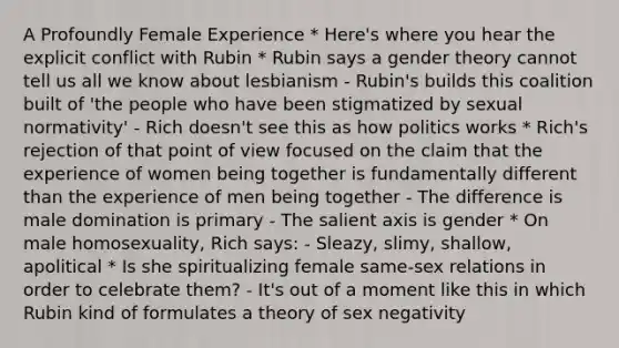 A Profoundly Female Experience * Here's where you hear the explicit conflict with Rubin * Rubin says a gender theory cannot tell us all we know about lesbianism - Rubin's builds this coalition built of 'the people who have been stigmatized by sexual normativity' - Rich doesn't see this as how politics works * Rich's rejection of that point of view focused on the claim that the experience of women being together is fundamentally different than the experience of men being together - The difference is male domination is primary - The salient axis is gender * On male homosexuality, Rich says: - Sleazy, slimy, shallow, apolitical * Is she spiritualizing female same-sex relations in order to celebrate them? - It's out of a moment like this in which Rubin kind of formulates a theory of sex negativity