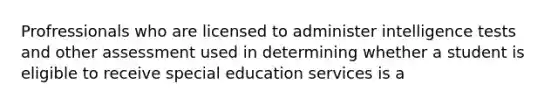 Profressionals who are licensed to administer intelligence tests and other assessment used in determining whether a student is eligible to receive special education services is a