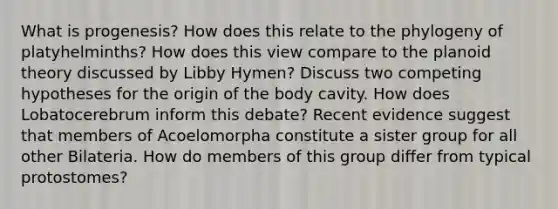 What is progenesis? How does this relate to the phylogeny of platyhelminths? How does this view compare to the planoid theory discussed by Libby Hymen? Discuss two competing hypotheses for the origin of the body cavity. How does Lobatocerebrum inform this debate? Recent evidence suggest that members of Acoelomorpha constitute a sister group for all other Bilateria. How do members of this group differ from typical protostomes?