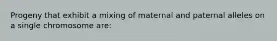 Progeny that exhibit a mixing of maternal and paternal alleles on a single chromosome are: