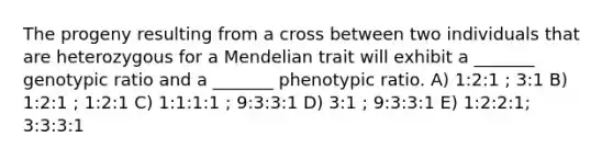 The progeny resulting from a cross between two individuals that are heterozygous for a Mendelian trait will exhibit a _______ genotypic ratio and a _______ phenotypic ratio. A) 1:2:1 ; 3:1 B) 1:2:1 ; 1:2:1 C) 1:1:1:1 ; 9:3:3:1 D) 3:1 ; 9:3:3:1 E) 1:2:2:1; 3:3:3:1