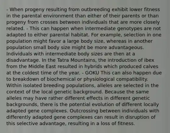 - When progeny resulting from outbreeding exhibit lower fitness in the parental environment than either of their parents or than progeny from crosses between individuals that are more closely related. - This can happen when intermediate genotypes are not adapted to either parental habitat. For example, selection in one population might favor a large body size, whereas in another population small body size might be more advantageous. Individuals with intermediate body sizes are then at a disadvantage. In the Tatra Mountains, the introduction of ibex from the Middle East resulted in hybrids which produced calves at the coldest time of the year. - GOKU This can also happen due to breakdown of biochemical or physiological compatibility. Within isolated breeding populations, alleles are selected in the context of the local genetic background. Because the same alleles may have rather different effects in different genetic backgrounds, there is the potential evolution of different locally adapted gene complexes. Outcrossing between individuals with differently adapted gene complexes can result in disruption of this selective advantage, resulting in a loss of fitness.