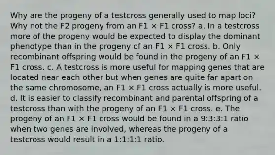 Why are the progeny of a testcross generally used to map loci? Why not the F2 progeny from an F1 × F1 cross? a. In a testcross more of the progeny would be expected to display the dominant phenotype than in the progeny of an F1 × F1 cross. b. Only recombinant offspring would be found in the progeny of an F1 × F1 cross. c. A testcross is more useful for mapping genes that are located near each other but when genes are quite far apart on the same chromosome, an F1 × F1 cross actually is more useful. d. It is easier to classify recombinant and parental offspring of a testcross than with the progeny of an F1 × F1 cross. e. The progeny of an F1 × F1 cross would be found in a 9:3:3:1 ratio when two genes are involved, whereas the progeny of a testcross would result in a 1:1:1:1 ratio.