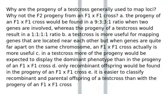 Why are the progeny of a testcross generally used to map loci? Why not the F2 progeny from an F1 x F1 cross? a. the progeny of an F1 x F1 cross would be found in a 9:3:3:1 ratio when two genes are involved, whereas the progeny of a testcross would result in a 1:1:1:1 ratio b. a testcross is more useful for mapping genes that are located near each other but when genes are quite far apart on the same chromosome, an F1 x F1 cross actually is more useful c. in a testcross more of the progeny would be expected to display the dominant phenotype than in the progeny of an F1 x F1 cross d. only recombinant offspring would be found in the progeny of an F1 x F1 cross e. it is easier to classify recombinant and parental offspring of a testcross than with the progeny of an F1 x F1 cross