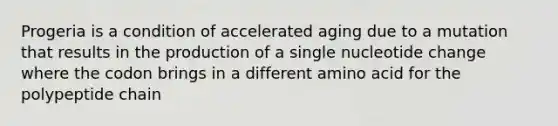 Progeria is a condition of accelerated aging due to a mutation that results in the production of a single nucleotide change where the codon brings in a different amino acid for the polypeptide chain