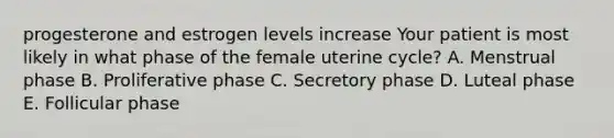 progesterone and estrogen levels increase Your patient is most likely in what phase of the female uterine cycle? A. Menstrual phase B. Proliferative phase C. Secretory phase D. Luteal phase E. Follicular phase