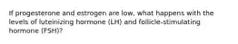 If progesterone and estrogen are low, what happens with the levels of luteinizing hormone (LH) and follicle-stimulating hormone (FSH)?