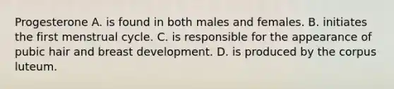 Progesterone A. is found in both males and females. B. initiates the first menstrual cycle. C. is responsible for the appearance of pubic hair and breast development. D. is produced by the corpus luteum.