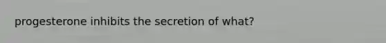 progesterone inhibits the secretion of what?