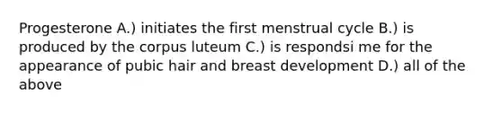 Progesterone A.) initiates the first menstrual cycle B.) is produced by the corpus luteum C.) is respondsi me for the appearance of pubic hair and breast development D.) all of the above