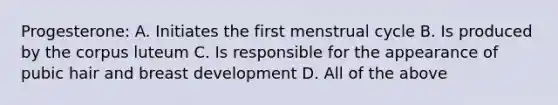 Progesterone: A. Initiates the first menstrual cycle B. Is produced by the corpus luteum C. Is responsible for the appearance of pubic hair and breast development D. All of the above