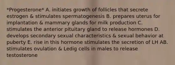 *Progesterone* A. initiates growth of follicles that secrete estrogen & stimulates spermatogenesis B. prepares uterus for implantation & mammary glands for milk production C. stimulates the anterior pituitary gland to release hormones D. develops secondary sexual characteristics & sexual behavior at puberty E. rise in this hormone stimulates the secretion of LH AB. stimulates ovulation & Ledig cells in males to release testosterone