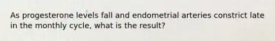 As progesterone levels fall and endometrial arteries constrict late in the monthly cycle, what is the result?