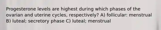 Progesterone levels are highest during which phases of the ovarian and uterine cycles, respectively? A) follicular: menstrual B) luteal; secretory phase C) luteal; menstrual