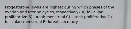 Progesterone levels are highest during which phases of the ovarian and uterine cycles, respectively? A) follicular; proliferative B) luteal; menstrual C) luteal; proliferative D) follicular; menstrual E) luteal; secretory