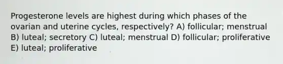 Progesterone levels are highest during which phases of the ovarian and uterine cycles, respectively? A) follicular; menstrual B) luteal; secretory C) luteal; menstrual D) follicular; proliferative E) luteal; proliferative