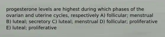 progesterone levels are highest during which phases of the ovarian and uterine cycles, respectively A) follicular; menstrual B) luteal; secretory C) luteal; menstrual D) follicular; proliferative E) luteal; proliferative