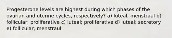 Progesterone levels are highest during which phases of the ovarian and uterine cycles, respectively? a) luteal; menstraul b) follicular; proliferative c) luteal; proliferative d) luteal; secretory e) follicular; menstraul