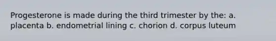 Progesterone is made during the third trimester by the: a. placenta b. endometrial lining c. chorion d. corpus luteum