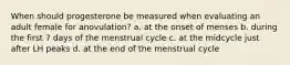 When should progesterone be measured when evaluating an adult female for anovulation? a. at the onset of menses b. during the first 7 days of the menstrual cycle c. at the midcycle just after LH peaks d. at the end of the menstrual cycle