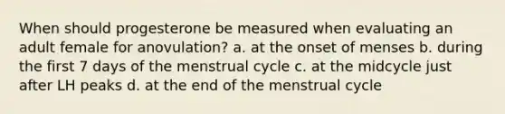 When should progesterone be measured when evaluating an adult female for anovulation? a. at the onset of menses b. during the first 7 days of the menstrual cycle c. at the midcycle just after LH peaks d. at the end of the menstrual cycle