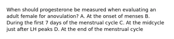 When should progesterone be measured when evaluating an adult female for anovulation? A. At the onset of menses B. During the first 7 days of the menstrual cycle C. At the midcycle just after LH peaks D. At the end of the menstrual cycle